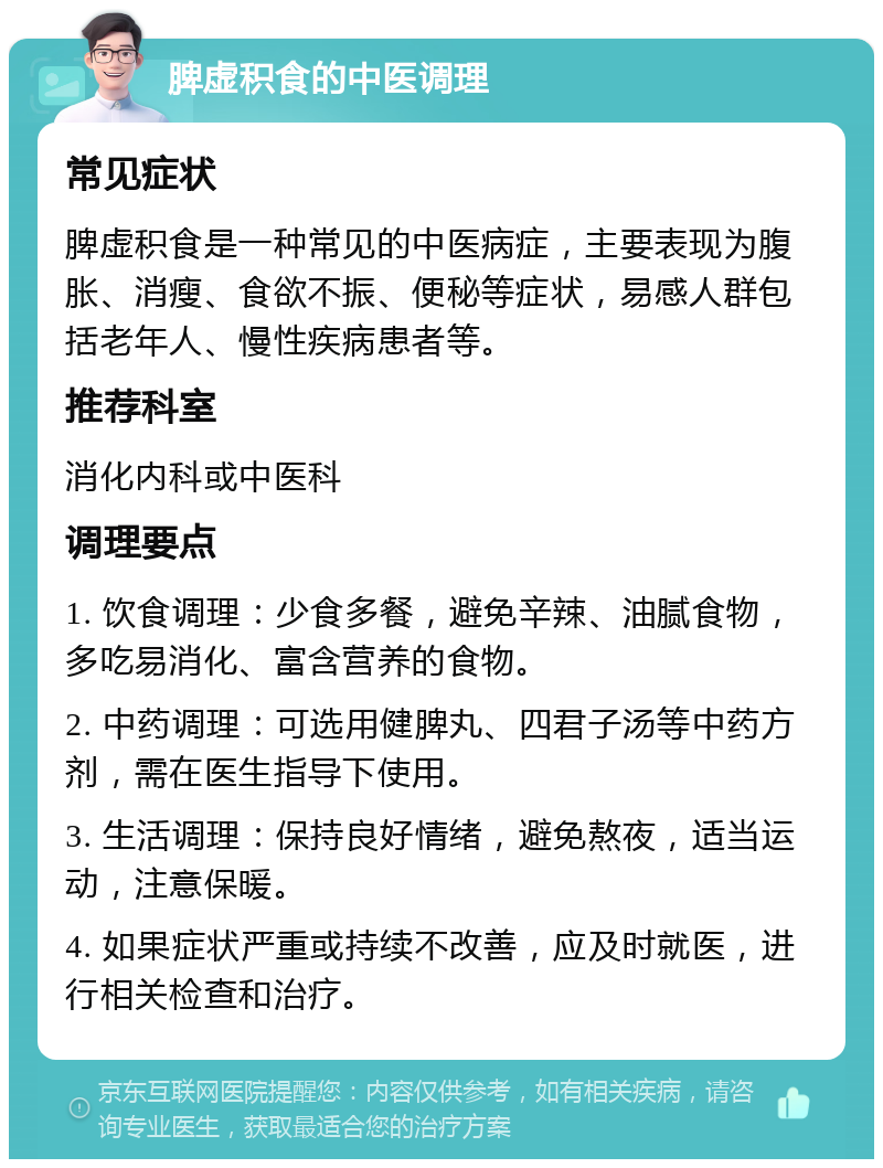 脾虚积食的中医调理 常见症状 脾虚积食是一种常见的中医病症，主要表现为腹胀、消瘦、食欲不振、便秘等症状，易感人群包括老年人、慢性疾病患者等。 推荐科室 消化内科或中医科 调理要点 1. 饮食调理：少食多餐，避免辛辣、油腻食物，多吃易消化、富含营养的食物。 2. 中药调理：可选用健脾丸、四君子汤等中药方剂，需在医生指导下使用。 3. 生活调理：保持良好情绪，避免熬夜，适当运动，注意保暖。 4. 如果症状严重或持续不改善，应及时就医，进行相关检查和治疗。