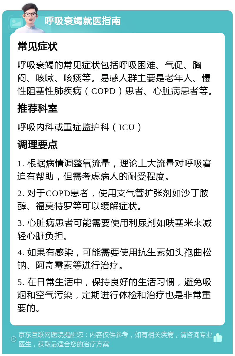 呼吸衰竭就医指南 常见症状 呼吸衰竭的常见症状包括呼吸困难、气促、胸闷、咳嗽、咳痰等。易感人群主要是老年人、慢性阻塞性肺疾病（COPD）患者、心脏病患者等。 推荐科室 呼吸内科或重症监护科（ICU） 调理要点 1. 根据病情调整氧流量，理论上大流量对呼吸窘迫有帮助，但需考虑病人的耐受程度。 2. 对于COPD患者，使用支气管扩张剂如沙丁胺醇、福莫特罗等可以缓解症状。 3. 心脏病患者可能需要使用利尿剂如呋塞米来减轻心脏负担。 4. 如果有感染，可能需要使用抗生素如头孢曲松钠、阿奇霉素等进行治疗。 5. 在日常生活中，保持良好的生活习惯，避免吸烟和空气污染，定期进行体检和治疗也是非常重要的。