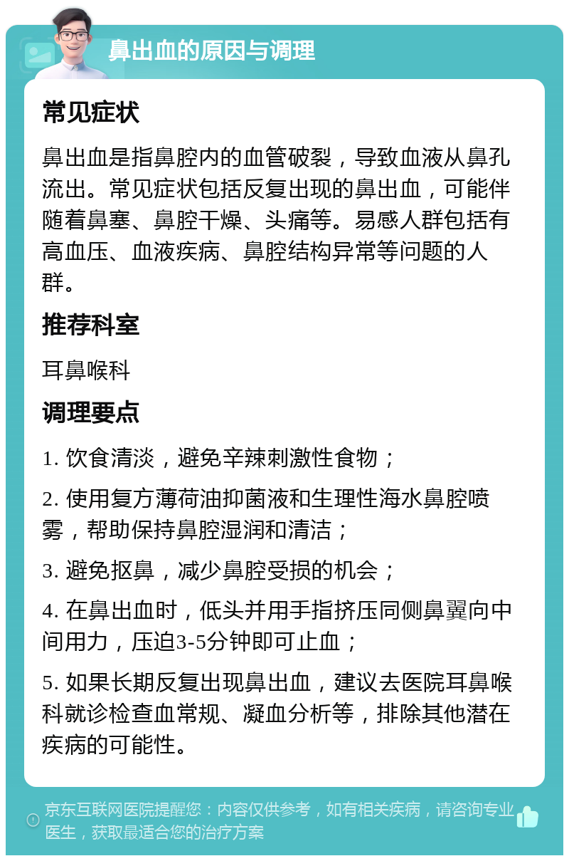 鼻出血的原因与调理 常见症状 鼻出血是指鼻腔内的血管破裂，导致血液从鼻孔流出。常见症状包括反复出现的鼻出血，可能伴随着鼻塞、鼻腔干燥、头痛等。易感人群包括有高血压、血液疾病、鼻腔结构异常等问题的人群。 推荐科室 耳鼻喉科 调理要点 1. 饮食清淡，避免辛辣刺激性食物； 2. 使用复方薄荷油抑菌液和生理性海水鼻腔喷雾，帮助保持鼻腔湿润和清洁； 3. 避免抠鼻，减少鼻腔受损的机会； 4. 在鼻出血时，低头并用手指挤压同侧鼻翼向中间用力，压迫3-5分钟即可止血； 5. 如果长期反复出现鼻出血，建议去医院耳鼻喉科就诊检查血常规、凝血分析等，排除其他潜在疾病的可能性。