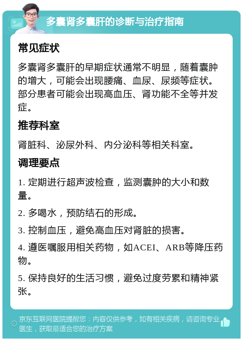 多囊肾多囊肝的诊断与治疗指南 常见症状 多囊肾多囊肝的早期症状通常不明显，随着囊肿的增大，可能会出现腰痛、血尿、尿频等症状。部分患者可能会出现高血压、肾功能不全等并发症。 推荐科室 肾脏科、泌尿外科、内分泌科等相关科室。 调理要点 1. 定期进行超声波检查，监测囊肿的大小和数量。 2. 多喝水，预防结石的形成。 3. 控制血压，避免高血压对肾脏的损害。 4. 遵医嘱服用相关药物，如ACEI、ARB等降压药物。 5. 保持良好的生活习惯，避免过度劳累和精神紧张。