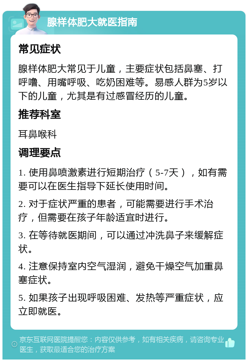 腺样体肥大就医指南 常见症状 腺样体肥大常见于儿童，主要症状包括鼻塞、打呼噜、用嘴呼吸、吃奶困难等。易感人群为5岁以下的儿童，尤其是有过感冒经历的儿童。 推荐科室 耳鼻喉科 调理要点 1. 使用鼻喷激素进行短期治疗（5-7天），如有需要可以在医生指导下延长使用时间。 2. 对于症状严重的患者，可能需要进行手术治疗，但需要在孩子年龄适宜时进行。 3. 在等待就医期间，可以通过冲洗鼻子来缓解症状。 4. 注意保持室内空气湿润，避免干燥空气加重鼻塞症状。 5. 如果孩子出现呼吸困难、发热等严重症状，应立即就医。