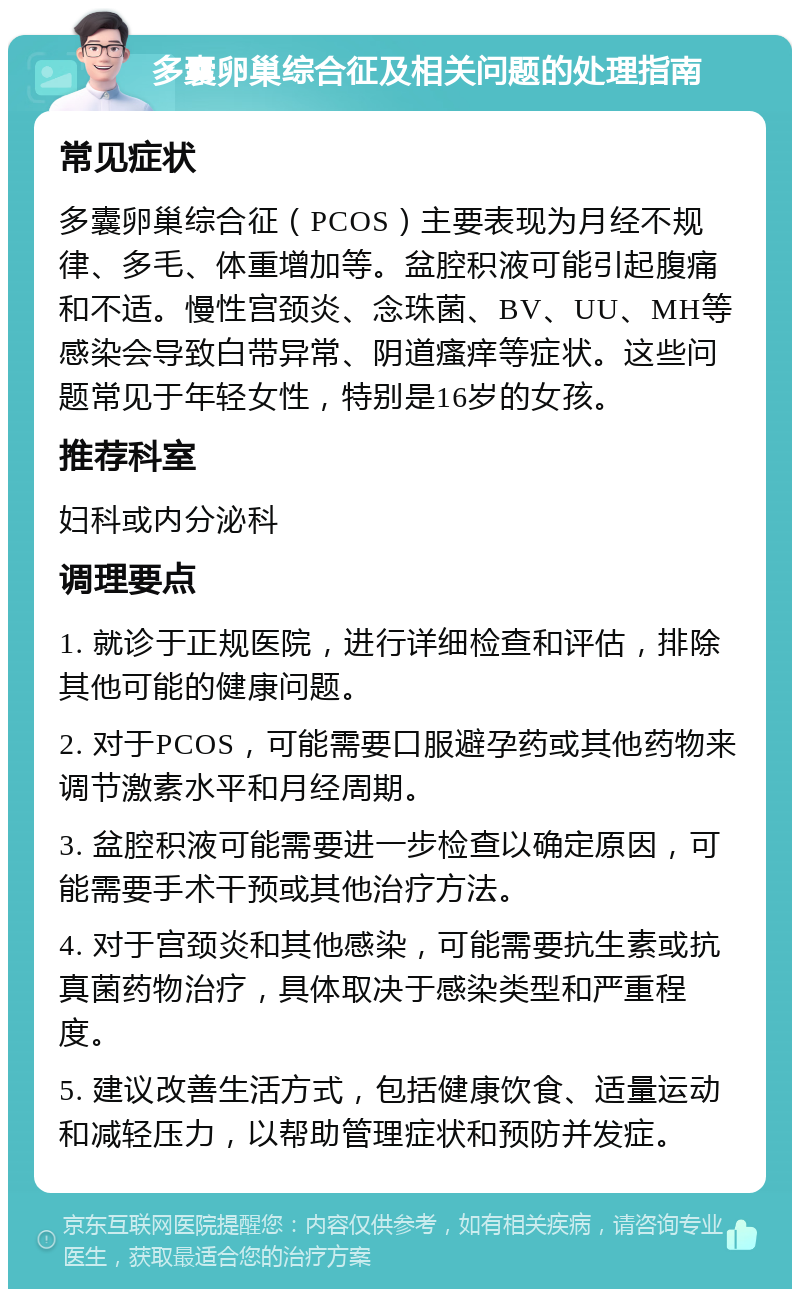 多囊卵巢综合征及相关问题的处理指南 常见症状 多囊卵巢综合征（PCOS）主要表现为月经不规律、多毛、体重增加等。盆腔积液可能引起腹痛和不适。慢性宫颈炎、念珠菌、BV、UU、MH等感染会导致白带异常、阴道瘙痒等症状。这些问题常见于年轻女性，特别是16岁的女孩。 推荐科室 妇科或内分泌科 调理要点 1. 就诊于正规医院，进行详细检查和评估，排除其他可能的健康问题。 2. 对于PCOS，可能需要口服避孕药或其他药物来调节激素水平和月经周期。 3. 盆腔积液可能需要进一步检查以确定原因，可能需要手术干预或其他治疗方法。 4. 对于宫颈炎和其他感染，可能需要抗生素或抗真菌药物治疗，具体取决于感染类型和严重程度。 5. 建议改善生活方式，包括健康饮食、适量运动和减轻压力，以帮助管理症状和预防并发症。