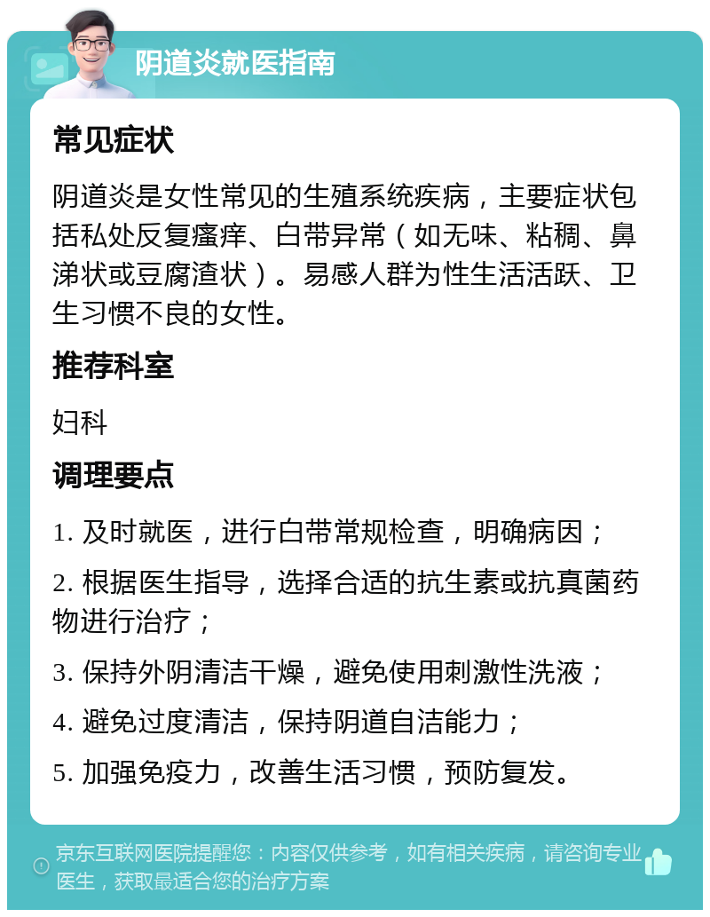 阴道炎就医指南 常见症状 阴道炎是女性常见的生殖系统疾病，主要症状包括私处反复瘙痒、白带异常（如无味、粘稠、鼻涕状或豆腐渣状）。易感人群为性生活活跃、卫生习惯不良的女性。 推荐科室 妇科 调理要点 1. 及时就医，进行白带常规检查，明确病因； 2. 根据医生指导，选择合适的抗生素或抗真菌药物进行治疗； 3. 保持外阴清洁干燥，避免使用刺激性洗液； 4. 避免过度清洁，保持阴道自洁能力； 5. 加强免疫力，改善生活习惯，预防复发。