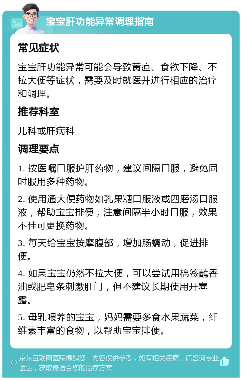 宝宝肝功能异常调理指南 常见症状 宝宝肝功能异常可能会导致黄疸、食欲下降、不拉大便等症状，需要及时就医并进行相应的治疗和调理。 推荐科室 儿科或肝病科 调理要点 1. 按医嘱口服护肝药物，建议间隔口服，避免同时服用多种药物。 2. 使用通大便药物如乳果糖口服液或四磨汤口服液，帮助宝宝排便，注意间隔半小时口服，效果不佳可更换药物。 3. 每天给宝宝按摩腹部，增加肠蠕动，促进排便。 4. 如果宝宝仍然不拉大便，可以尝试用棉签蘸香油或肥皂条刺激肛门，但不建议长期使用开塞露。 5. 母乳喂养的宝宝，妈妈需要多食水果蔬菜，纤维素丰富的食物，以帮助宝宝排便。