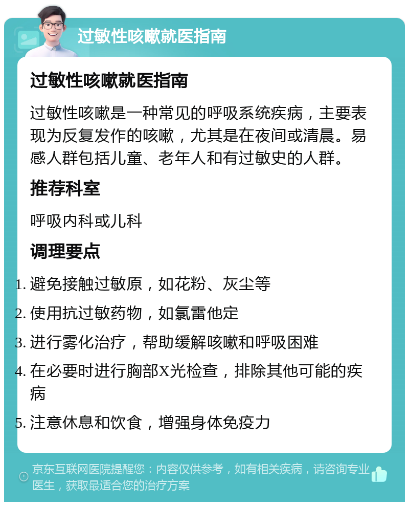 过敏性咳嗽就医指南 过敏性咳嗽就医指南 过敏性咳嗽是一种常见的呼吸系统疾病，主要表现为反复发作的咳嗽，尤其是在夜间或清晨。易感人群包括儿童、老年人和有过敏史的人群。 推荐科室 呼吸内科或儿科 调理要点 避免接触过敏原，如花粉、灰尘等 使用抗过敏药物，如氯雷他定 进行雾化治疗，帮助缓解咳嗽和呼吸困难 在必要时进行胸部X光检查，排除其他可能的疾病 注意休息和饮食，增强身体免疫力