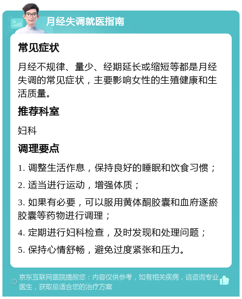 月经失调就医指南 常见症状 月经不规律、量少、经期延长或缩短等都是月经失调的常见症状，主要影响女性的生殖健康和生活质量。 推荐科室 妇科 调理要点 1. 调整生活作息，保持良好的睡眠和饮食习惯； 2. 适当进行运动，增强体质； 3. 如果有必要，可以服用黄体酮胶囊和血府逐瘀胶囊等药物进行调理； 4. 定期进行妇科检查，及时发现和处理问题； 5. 保持心情舒畅，避免过度紧张和压力。