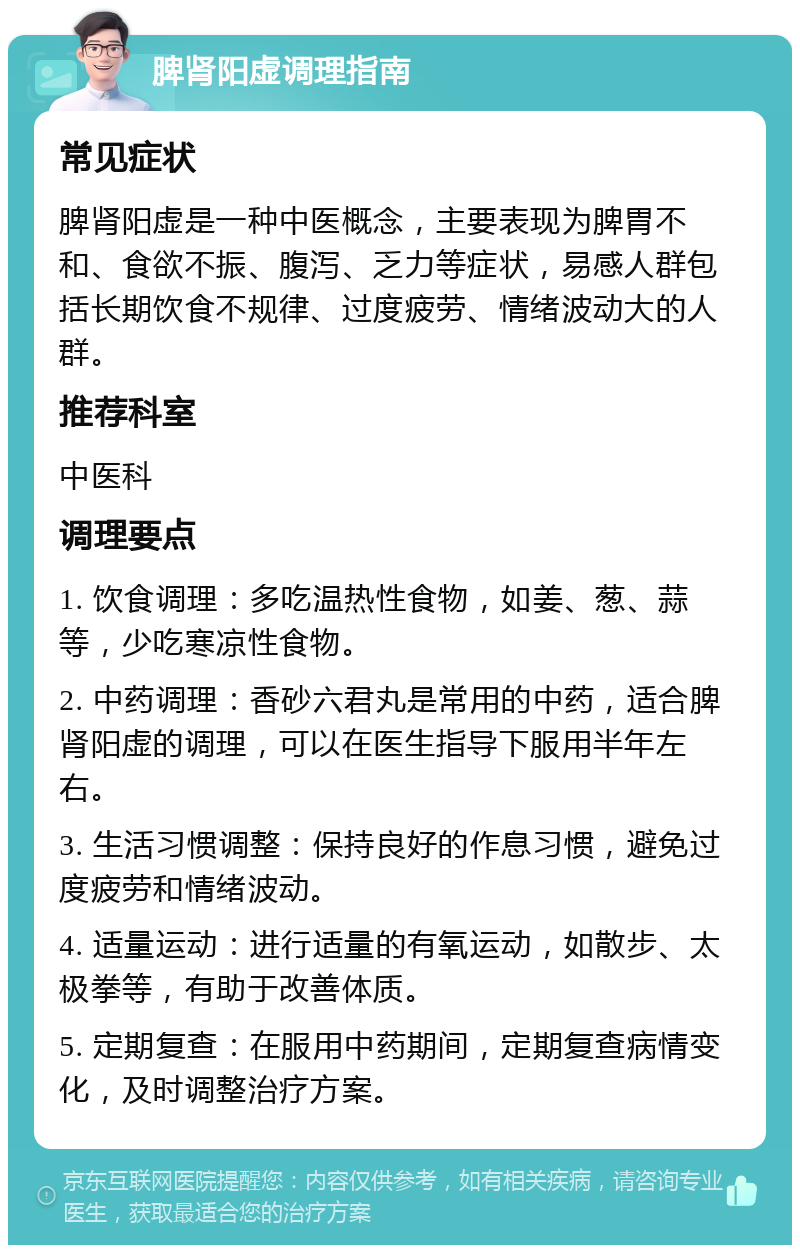 脾肾阳虚调理指南 常见症状 脾肾阳虚是一种中医概念，主要表现为脾胃不和、食欲不振、腹泻、乏力等症状，易感人群包括长期饮食不规律、过度疲劳、情绪波动大的人群。 推荐科室 中医科 调理要点 1. 饮食调理：多吃温热性食物，如姜、葱、蒜等，少吃寒凉性食物。 2. 中药调理：香砂六君丸是常用的中药，适合脾肾阳虚的调理，可以在医生指导下服用半年左右。 3. 生活习惯调整：保持良好的作息习惯，避免过度疲劳和情绪波动。 4. 适量运动：进行适量的有氧运动，如散步、太极拳等，有助于改善体质。 5. 定期复查：在服用中药期间，定期复查病情变化，及时调整治疗方案。