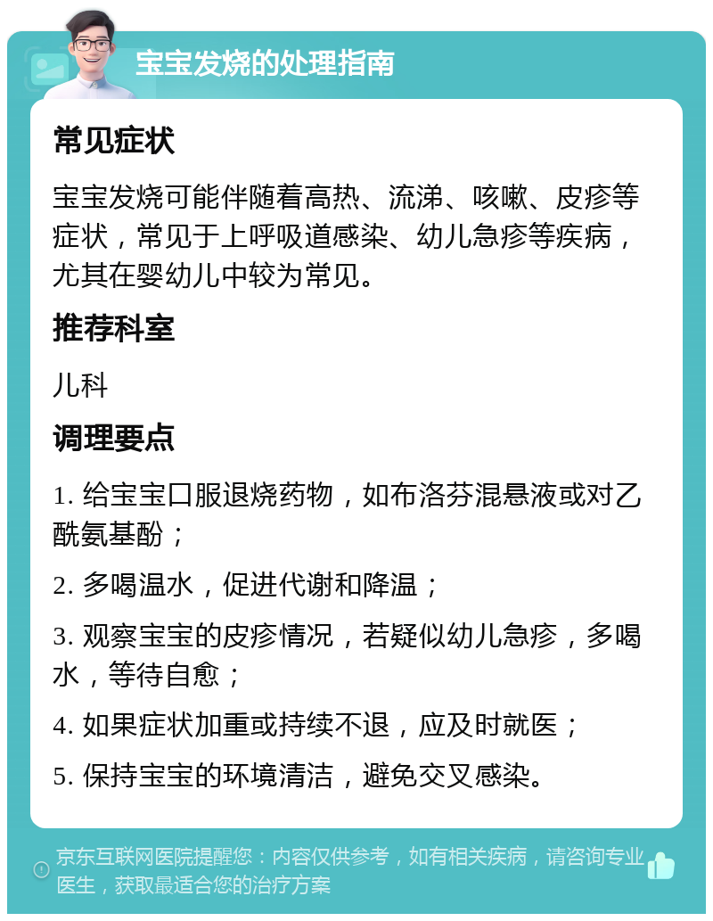 宝宝发烧的处理指南 常见症状 宝宝发烧可能伴随着高热、流涕、咳嗽、皮疹等症状，常见于上呼吸道感染、幼儿急疹等疾病，尤其在婴幼儿中较为常见。 推荐科室 儿科 调理要点 1. 给宝宝口服退烧药物，如布洛芬混悬液或对乙酰氨基酚； 2. 多喝温水，促进代谢和降温； 3. 观察宝宝的皮疹情况，若疑似幼儿急疹，多喝水，等待自愈； 4. 如果症状加重或持续不退，应及时就医； 5. 保持宝宝的环境清洁，避免交叉感染。