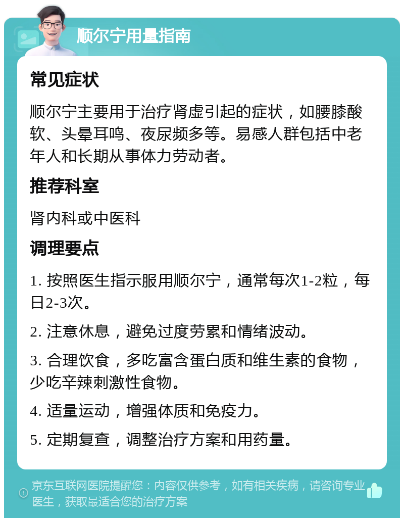 顺尔宁用量指南 常见症状 顺尔宁主要用于治疗肾虚引起的症状，如腰膝酸软、头晕耳鸣、夜尿频多等。易感人群包括中老年人和长期从事体力劳动者。 推荐科室 肾内科或中医科 调理要点 1. 按照医生指示服用顺尔宁，通常每次1-2粒，每日2-3次。 2. 注意休息，避免过度劳累和情绪波动。 3. 合理饮食，多吃富含蛋白质和维生素的食物，少吃辛辣刺激性食物。 4. 适量运动，增强体质和免疫力。 5. 定期复查，调整治疗方案和用药量。