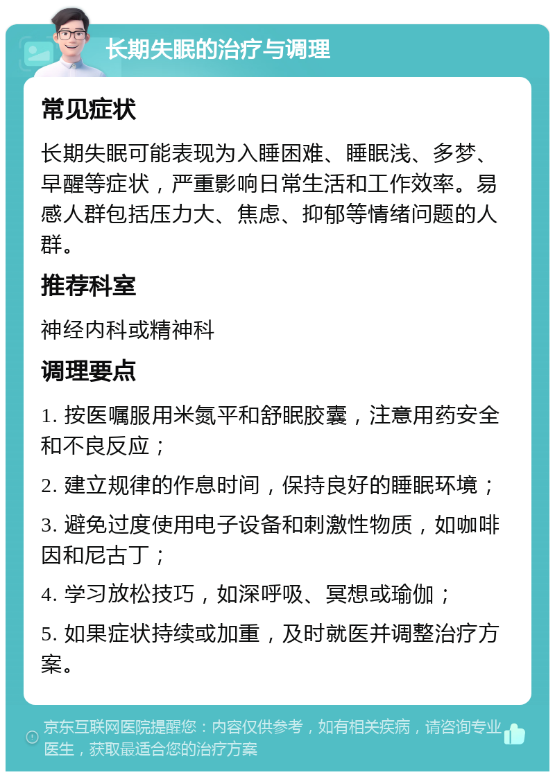 长期失眠的治疗与调理 常见症状 长期失眠可能表现为入睡困难、睡眠浅、多梦、早醒等症状，严重影响日常生活和工作效率。易感人群包括压力大、焦虑、抑郁等情绪问题的人群。 推荐科室 神经内科或精神科 调理要点 1. 按医嘱服用米氮平和舒眠胶囊，注意用药安全和不良反应； 2. 建立规律的作息时间，保持良好的睡眠环境； 3. 避免过度使用电子设备和刺激性物质，如咖啡因和尼古丁； 4. 学习放松技巧，如深呼吸、冥想或瑜伽； 5. 如果症状持续或加重，及时就医并调整治疗方案。