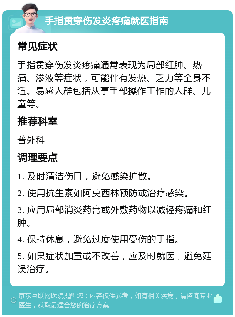 手指贯穿伤发炎疼痛就医指南 常见症状 手指贯穿伤发炎疼痛通常表现为局部红肿、热痛、渗液等症状，可能伴有发热、乏力等全身不适。易感人群包括从事手部操作工作的人群、儿童等。 推荐科室 普外科 调理要点 1. 及时清洁伤口，避免感染扩散。 2. 使用抗生素如阿莫西林预防或治疗感染。 3. 应用局部消炎药膏或外敷药物以减轻疼痛和红肿。 4. 保持休息，避免过度使用受伤的手指。 5. 如果症状加重或不改善，应及时就医，避免延误治疗。