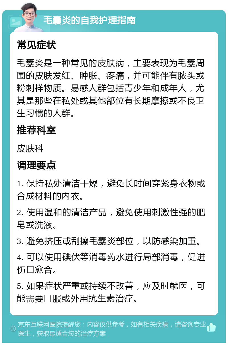 毛囊炎的自我护理指南 常见症状 毛囊炎是一种常见的皮肤病，主要表现为毛囊周围的皮肤发红、肿胀、疼痛，并可能伴有脓头或粉刺样物质。易感人群包括青少年和成年人，尤其是那些在私处或其他部位有长期摩擦或不良卫生习惯的人群。 推荐科室 皮肤科 调理要点 1. 保持私处清洁干燥，避免长时间穿紧身衣物或合成材料的内衣。 2. 使用温和的清洁产品，避免使用刺激性强的肥皂或洗液。 3. 避免挤压或刮擦毛囊炎部位，以防感染加重。 4. 可以使用碘伏等消毒药水进行局部消毒，促进伤口愈合。 5. 如果症状严重或持续不改善，应及时就医，可能需要口服或外用抗生素治疗。