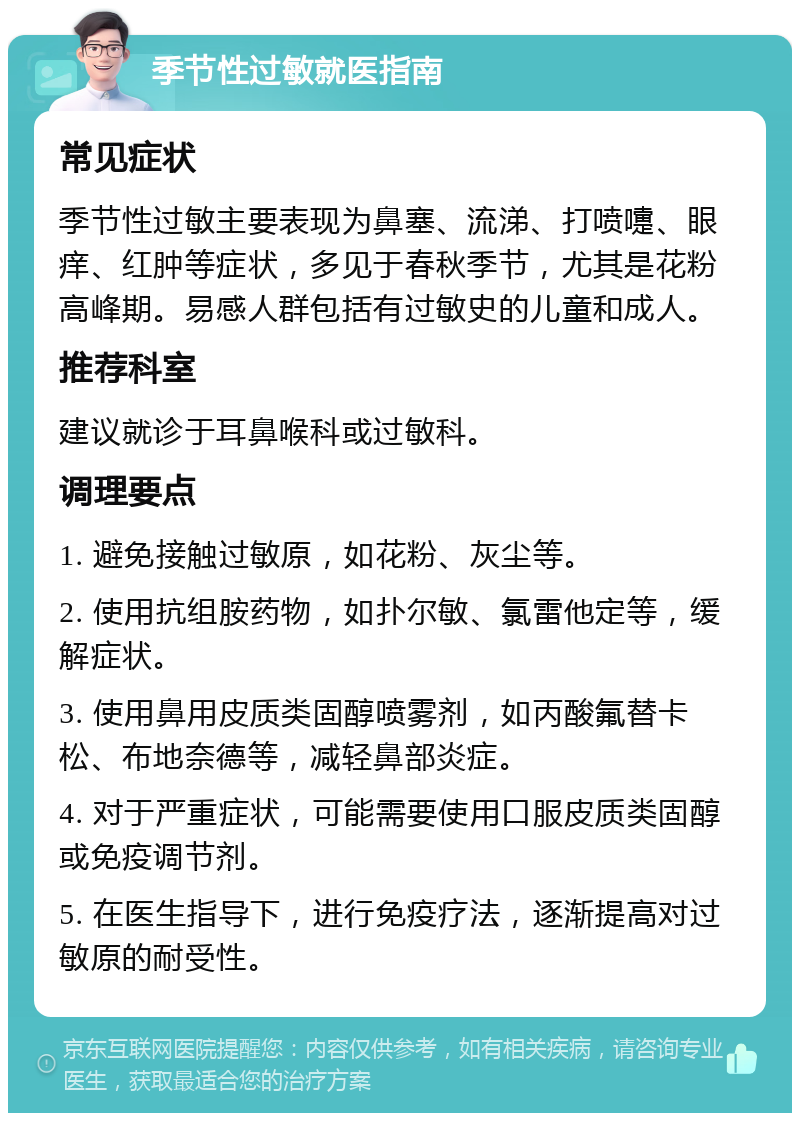 季节性过敏就医指南 常见症状 季节性过敏主要表现为鼻塞、流涕、打喷嚏、眼痒、红肿等症状，多见于春秋季节，尤其是花粉高峰期。易感人群包括有过敏史的儿童和成人。 推荐科室 建议就诊于耳鼻喉科或过敏科。 调理要点 1. 避免接触过敏原，如花粉、灰尘等。 2. 使用抗组胺药物，如扑尔敏、氯雷他定等，缓解症状。 3. 使用鼻用皮质类固醇喷雾剂，如丙酸氟替卡松、布地奈德等，减轻鼻部炎症。 4. 对于严重症状，可能需要使用口服皮质类固醇或免疫调节剂。 5. 在医生指导下，进行免疫疗法，逐渐提高对过敏原的耐受性。