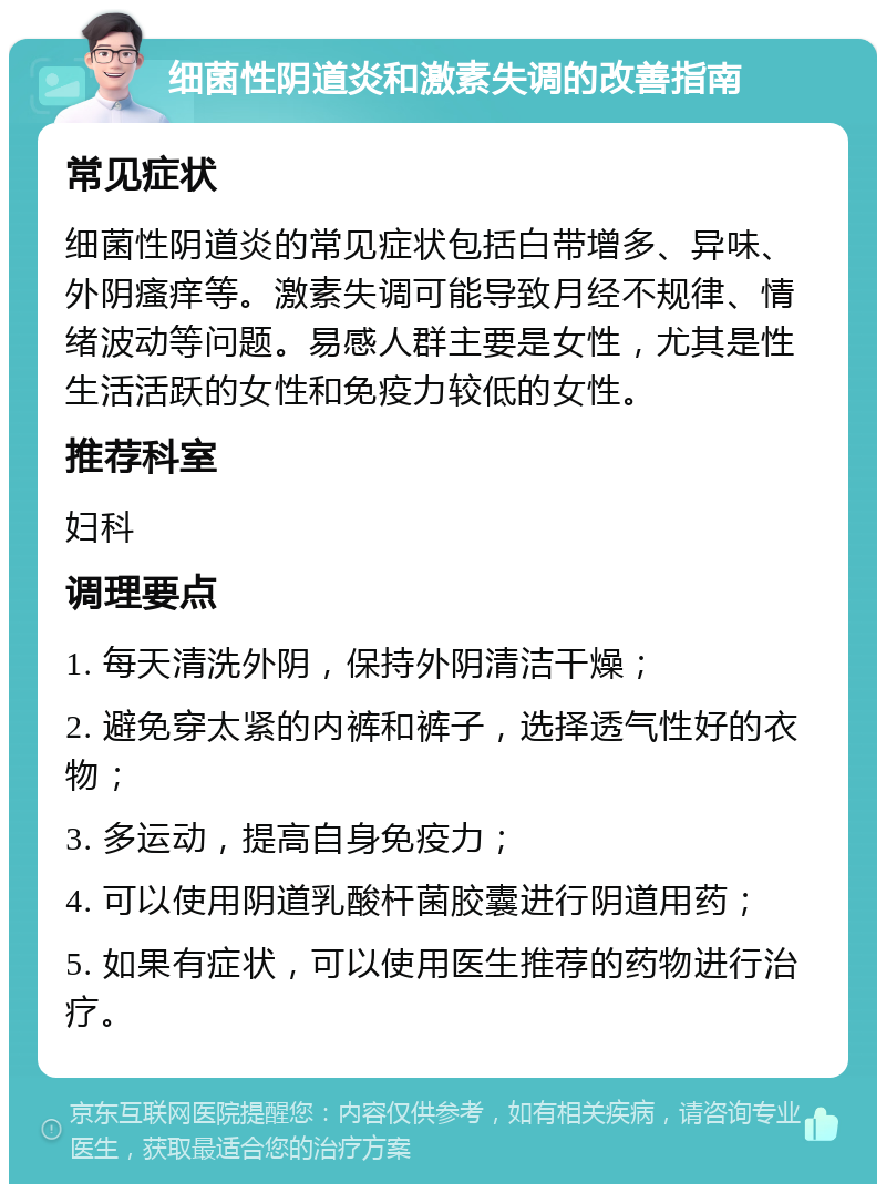 细菌性阴道炎和激素失调的改善指南 常见症状 细菌性阴道炎的常见症状包括白带增多、异味、外阴瘙痒等。激素失调可能导致月经不规律、情绪波动等问题。易感人群主要是女性，尤其是性生活活跃的女性和免疫力较低的女性。 推荐科室 妇科 调理要点 1. 每天清洗外阴，保持外阴清洁干燥； 2. 避免穿太紧的内裤和裤子，选择透气性好的衣物； 3. 多运动，提高自身免疫力； 4. 可以使用阴道乳酸杆菌胶囊进行阴道用药； 5. 如果有症状，可以使用医生推荐的药物进行治疗。