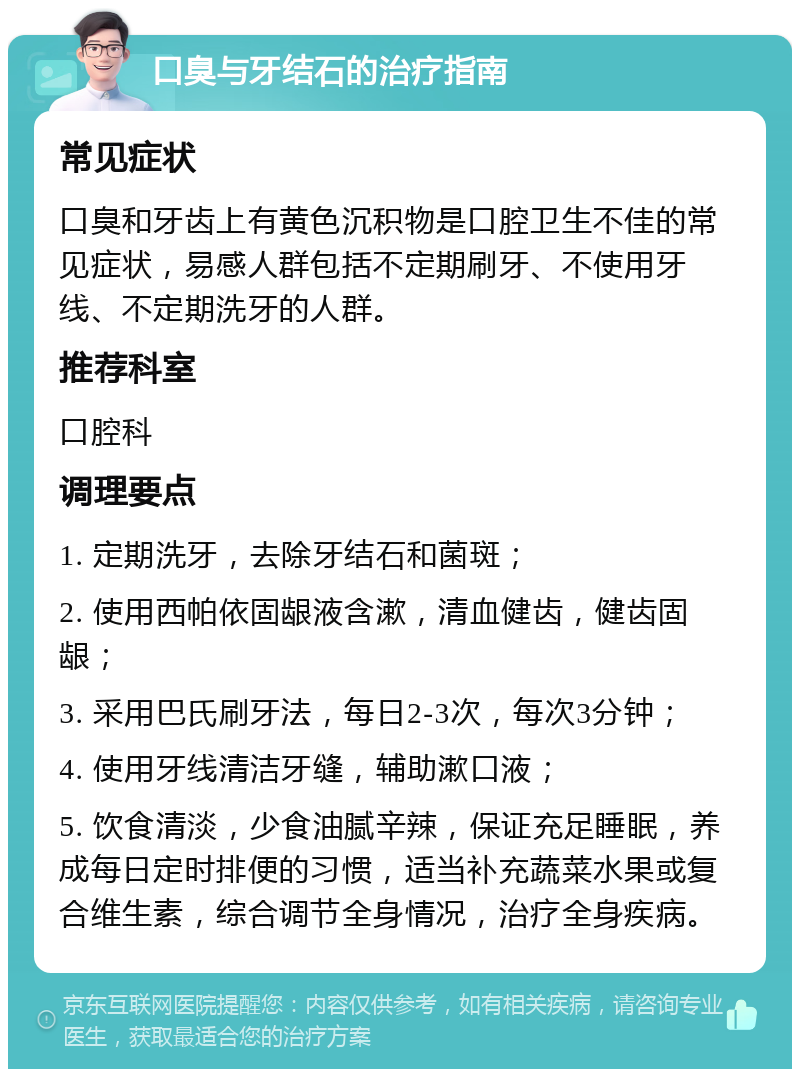 口臭与牙结石的治疗指南 常见症状 口臭和牙齿上有黄色沉积物是口腔卫生不佳的常见症状，易感人群包括不定期刷牙、不使用牙线、不定期洗牙的人群。 推荐科室 口腔科 调理要点 1. 定期洗牙，去除牙结石和菌斑； 2. 使用西帕依固龈液含漱，清血健齿，健齿固龈； 3. 采用巴氏刷牙法，每日2-3次，每次3分钟； 4. 使用牙线清洁牙缝，辅助漱口液； 5. 饮食清淡，少食油腻辛辣，保证充足睡眠，养成每日定时排便的习惯，适当补充蔬菜水果或复合维生素，综合调节全身情况，治疗全身疾病。