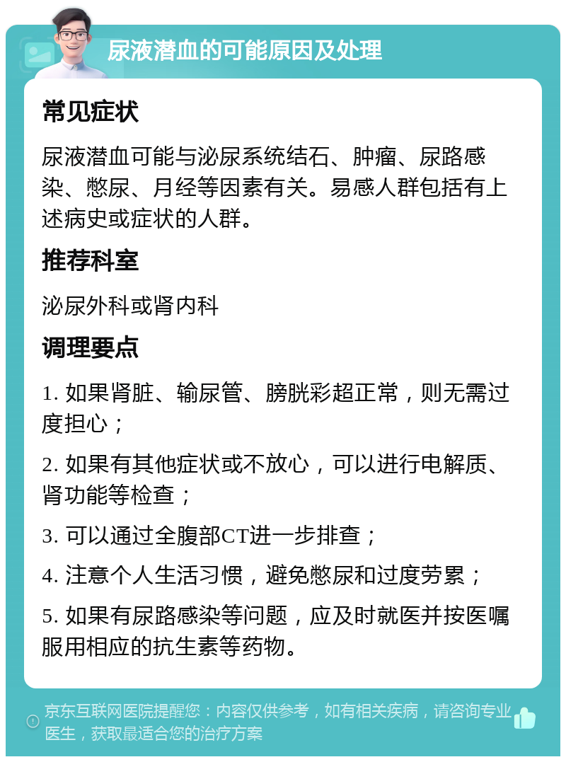 尿液潜血的可能原因及处理 常见症状 尿液潜血可能与泌尿系统结石、肿瘤、尿路感染、憋尿、月经等因素有关。易感人群包括有上述病史或症状的人群。 推荐科室 泌尿外科或肾内科 调理要点 1. 如果肾脏、输尿管、膀胱彩超正常，则无需过度担心； 2. 如果有其他症状或不放心，可以进行电解质、肾功能等检查； 3. 可以通过全腹部CT进一步排查； 4. 注意个人生活习惯，避免憋尿和过度劳累； 5. 如果有尿路感染等问题，应及时就医并按医嘱服用相应的抗生素等药物。