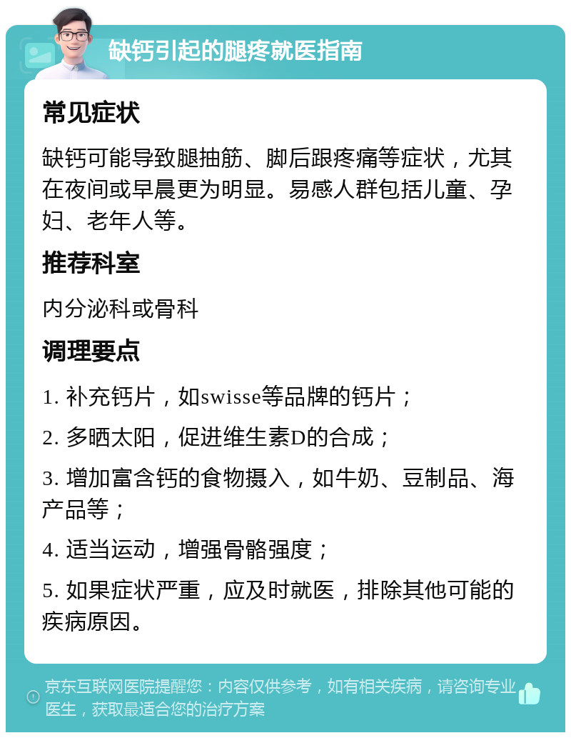 缺钙引起的腿疼就医指南 常见症状 缺钙可能导致腿抽筋、脚后跟疼痛等症状，尤其在夜间或早晨更为明显。易感人群包括儿童、孕妇、老年人等。 推荐科室 内分泌科或骨科 调理要点 1. 补充钙片，如swisse等品牌的钙片； 2. 多晒太阳，促进维生素D的合成； 3. 增加富含钙的食物摄入，如牛奶、豆制品、海产品等； 4. 适当运动，增强骨骼强度； 5. 如果症状严重，应及时就医，排除其他可能的疾病原因。