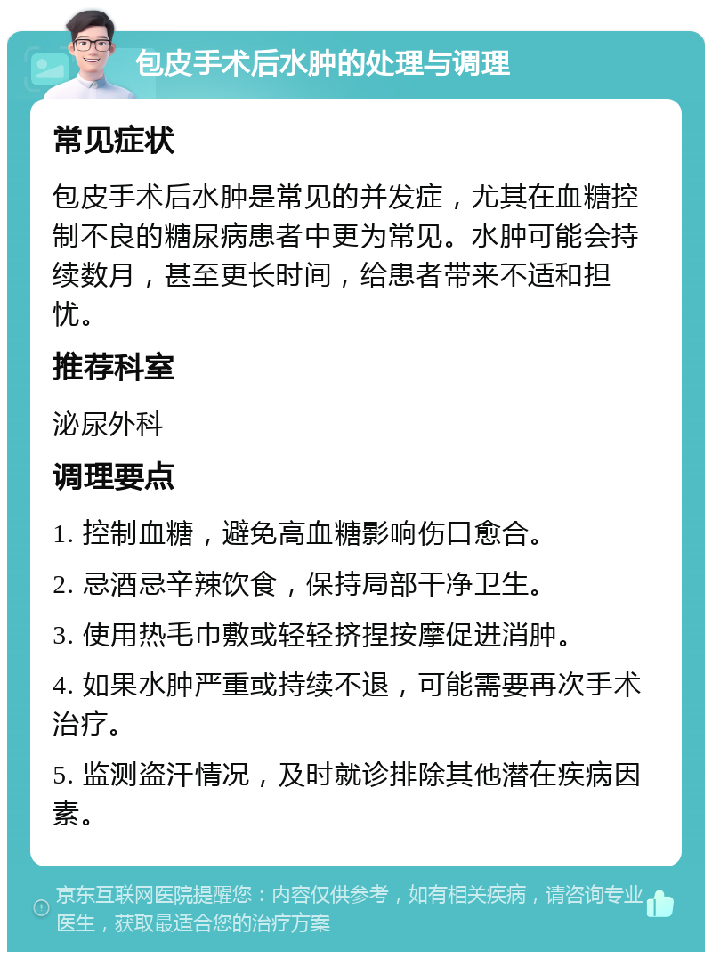 包皮手术后水肿的处理与调理 常见症状 包皮手术后水肿是常见的并发症，尤其在血糖控制不良的糖尿病患者中更为常见。水肿可能会持续数月，甚至更长时间，给患者带来不适和担忧。 推荐科室 泌尿外科 调理要点 1. 控制血糖，避免高血糖影响伤口愈合。 2. 忌酒忌辛辣饮食，保持局部干净卫生。 3. 使用热毛巾敷或轻轻挤捏按摩促进消肿。 4. 如果水肿严重或持续不退，可能需要再次手术治疗。 5. 监测盗汗情况，及时就诊排除其他潜在疾病因素。