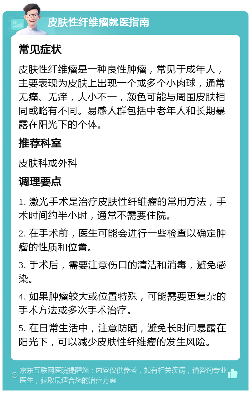 皮肤性纤维瘤就医指南 常见症状 皮肤性纤维瘤是一种良性肿瘤，常见于成年人，主要表现为皮肤上出现一个或多个小肉球，通常无痛、无痒，大小不一，颜色可能与周围皮肤相同或略有不同。易感人群包括中老年人和长期暴露在阳光下的个体。 推荐科室 皮肤科或外科 调理要点 1. 激光手术是治疗皮肤性纤维瘤的常用方法，手术时间约半小时，通常不需要住院。 2. 在手术前，医生可能会进行一些检查以确定肿瘤的性质和位置。 3. 手术后，需要注意伤口的清洁和消毒，避免感染。 4. 如果肿瘤较大或位置特殊，可能需要更复杂的手术方法或多次手术治疗。 5. 在日常生活中，注意防晒，避免长时间暴露在阳光下，可以减少皮肤性纤维瘤的发生风险。