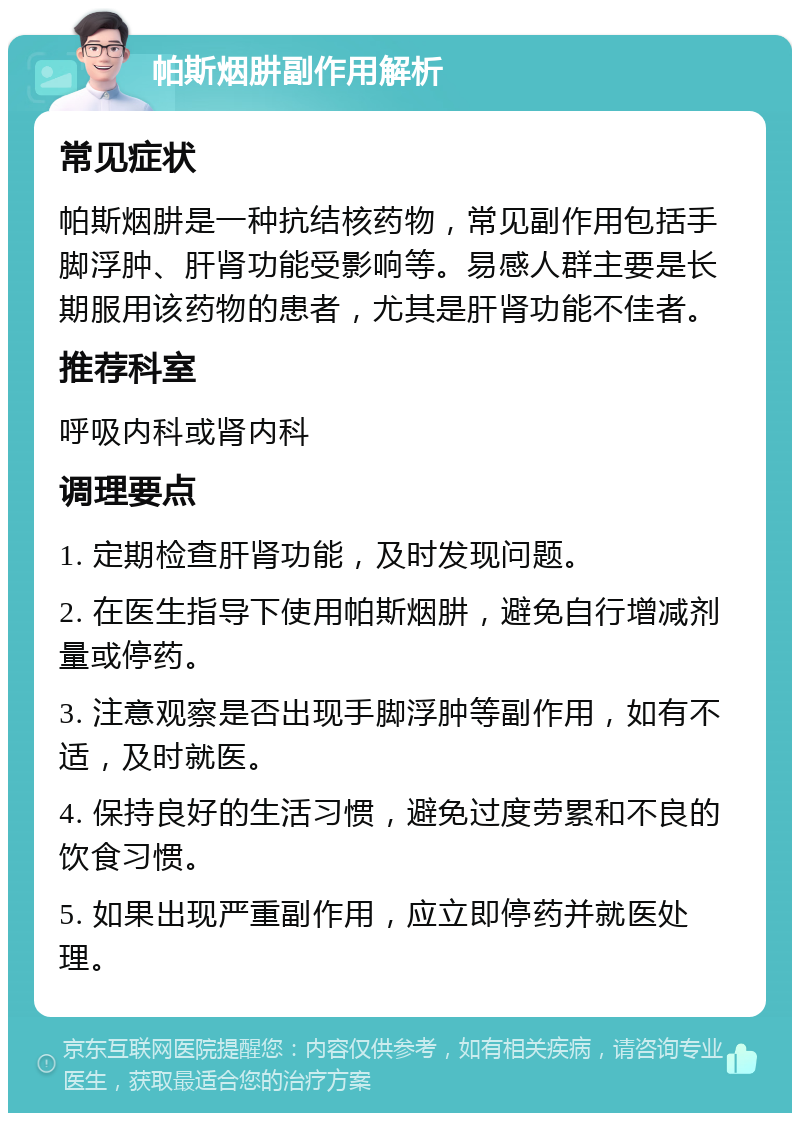 帕斯烟肼副作用解析 常见症状 帕斯烟肼是一种抗结核药物，常见副作用包括手脚浮肿、肝肾功能受影响等。易感人群主要是长期服用该药物的患者，尤其是肝肾功能不佳者。 推荐科室 呼吸内科或肾内科 调理要点 1. 定期检查肝肾功能，及时发现问题。 2. 在医生指导下使用帕斯烟肼，避免自行增减剂量或停药。 3. 注意观察是否出现手脚浮肿等副作用，如有不适，及时就医。 4. 保持良好的生活习惯，避免过度劳累和不良的饮食习惯。 5. 如果出现严重副作用，应立即停药并就医处理。