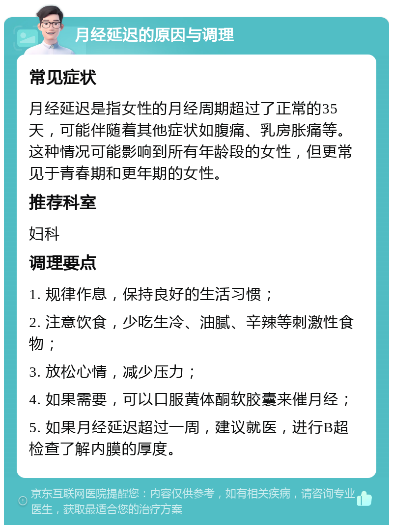 月经延迟的原因与调理 常见症状 月经延迟是指女性的月经周期超过了正常的35天，可能伴随着其他症状如腹痛、乳房胀痛等。这种情况可能影响到所有年龄段的女性，但更常见于青春期和更年期的女性。 推荐科室 妇科 调理要点 1. 规律作息，保持良好的生活习惯； 2. 注意饮食，少吃生冷、油腻、辛辣等刺激性食物； 3. 放松心情，减少压力； 4. 如果需要，可以口服黄体酮软胶囊来催月经； 5. 如果月经延迟超过一周，建议就医，进行B超检查了解内膜的厚度。