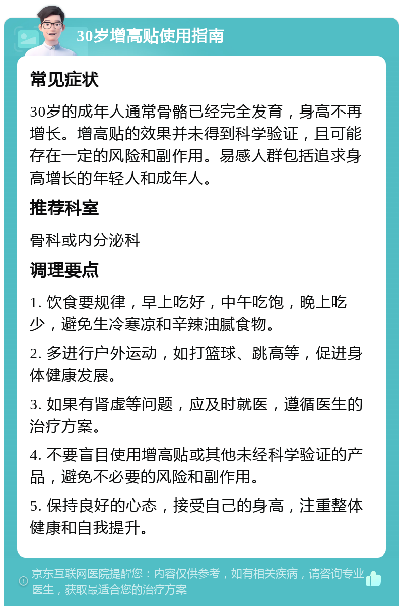 30岁增高贴使用指南 常见症状 30岁的成年人通常骨骼已经完全发育，身高不再增长。增高贴的效果并未得到科学验证，且可能存在一定的风险和副作用。易感人群包括追求身高增长的年轻人和成年人。 推荐科室 骨科或内分泌科 调理要点 1. 饮食要规律，早上吃好，中午吃饱，晚上吃少，避免生冷寒凉和辛辣油腻食物。 2. 多进行户外运动，如打篮球、跳高等，促进身体健康发展。 3. 如果有肾虚等问题，应及时就医，遵循医生的治疗方案。 4. 不要盲目使用增高贴或其他未经科学验证的产品，避免不必要的风险和副作用。 5. 保持良好的心态，接受自己的身高，注重整体健康和自我提升。