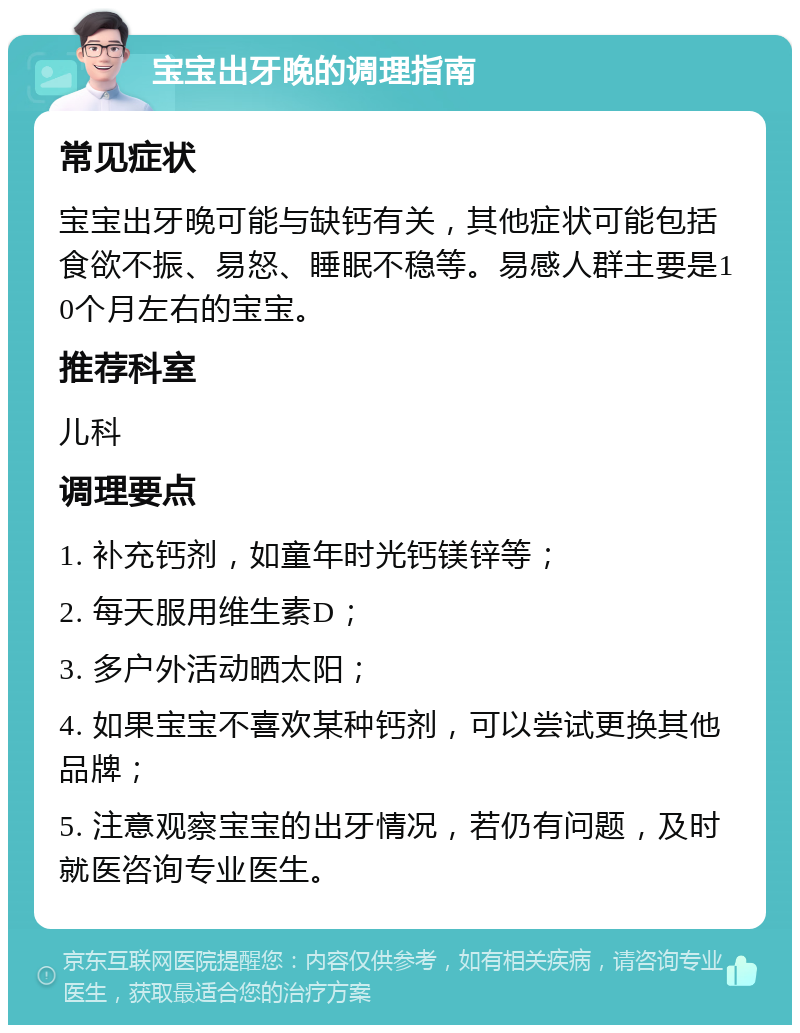 宝宝出牙晚的调理指南 常见症状 宝宝出牙晚可能与缺钙有关，其他症状可能包括食欲不振、易怒、睡眠不稳等。易感人群主要是10个月左右的宝宝。 推荐科室 儿科 调理要点 1. 补充钙剂，如童年时光钙镁锌等； 2. 每天服用维生素D； 3. 多户外活动晒太阳； 4. 如果宝宝不喜欢某种钙剂，可以尝试更换其他品牌； 5. 注意观察宝宝的出牙情况，若仍有问题，及时就医咨询专业医生。