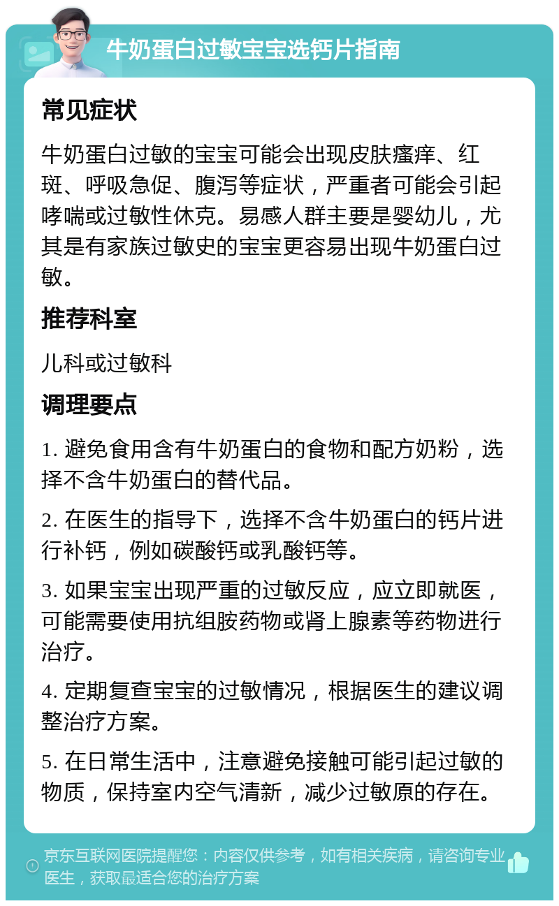 牛奶蛋白过敏宝宝选钙片指南 常见症状 牛奶蛋白过敏的宝宝可能会出现皮肤瘙痒、红斑、呼吸急促、腹泻等症状，严重者可能会引起哮喘或过敏性休克。易感人群主要是婴幼儿，尤其是有家族过敏史的宝宝更容易出现牛奶蛋白过敏。 推荐科室 儿科或过敏科 调理要点 1. 避免食用含有牛奶蛋白的食物和配方奶粉，选择不含牛奶蛋白的替代品。 2. 在医生的指导下，选择不含牛奶蛋白的钙片进行补钙，例如碳酸钙或乳酸钙等。 3. 如果宝宝出现严重的过敏反应，应立即就医，可能需要使用抗组胺药物或肾上腺素等药物进行治疗。 4. 定期复查宝宝的过敏情况，根据医生的建议调整治疗方案。 5. 在日常生活中，注意避免接触可能引起过敏的物质，保持室内空气清新，减少过敏原的存在。