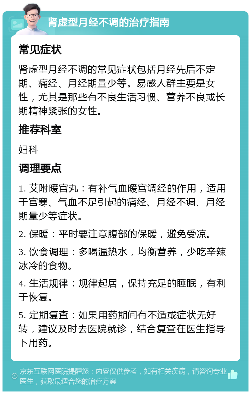 肾虚型月经不调的治疗指南 常见症状 肾虚型月经不调的常见症状包括月经先后不定期、痛经、月经期量少等。易感人群主要是女性，尤其是那些有不良生活习惯、营养不良或长期精神紧张的女性。 推荐科室 妇科 调理要点 1. 艾附暖宫丸：有补气血暖宫调经的作用，适用于宫寒、气血不足引起的痛经、月经不调、月经期量少等症状。 2. 保暖：平时要注意腹部的保暖，避免受凉。 3. 饮食调理：多喝温热水，均衡营养，少吃辛辣冰冷的食物。 4. 生活规律：规律起居，保持充足的睡眠，有利于恢复。 5. 定期复查：如果用药期间有不适或症状无好转，建议及时去医院就诊，结合复查在医生指导下用药。