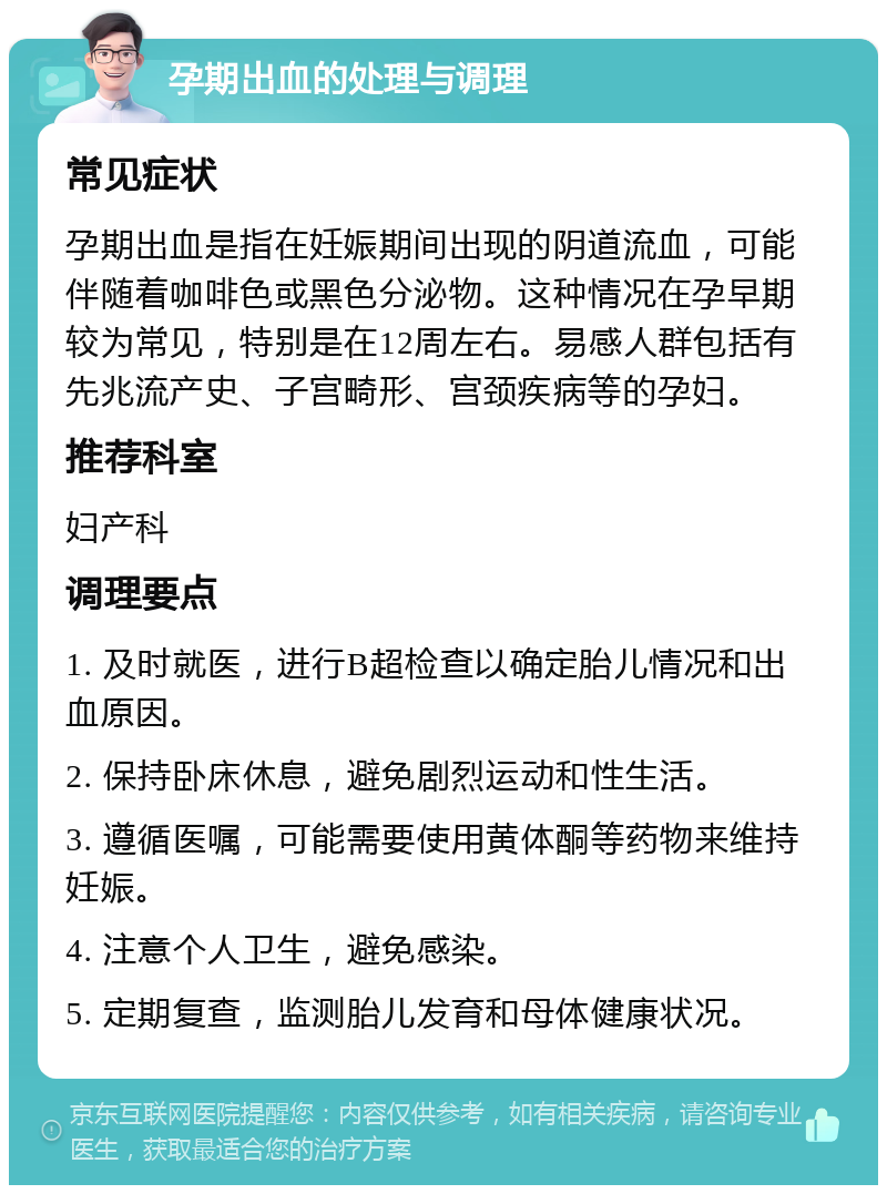 孕期出血的处理与调理 常见症状 孕期出血是指在妊娠期间出现的阴道流血，可能伴随着咖啡色或黑色分泌物。这种情况在孕早期较为常见，特别是在12周左右。易感人群包括有先兆流产史、子宫畸形、宫颈疾病等的孕妇。 推荐科室 妇产科 调理要点 1. 及时就医，进行B超检查以确定胎儿情况和出血原因。 2. 保持卧床休息，避免剧烈运动和性生活。 3. 遵循医嘱，可能需要使用黄体酮等药物来维持妊娠。 4. 注意个人卫生，避免感染。 5. 定期复查，监测胎儿发育和母体健康状况。