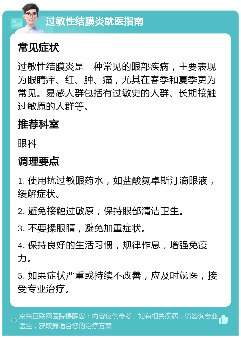 过敏性结膜炎就医指南 常见症状 过敏性结膜炎是一种常见的眼部疾病，主要表现为眼睛痒、红、肿、痛，尤其在春季和夏季更为常见。易感人群包括有过敏史的人群、长期接触过敏原的人群等。 推荐科室 眼科 调理要点 1. 使用抗过敏眼药水，如盐酸氮卓斯汀滴眼液，缓解症状。 2. 避免接触过敏原，保持眼部清洁卫生。 3. 不要揉眼睛，避免加重症状。 4. 保持良好的生活习惯，规律作息，增强免疫力。 5. 如果症状严重或持续不改善，应及时就医，接受专业治疗。