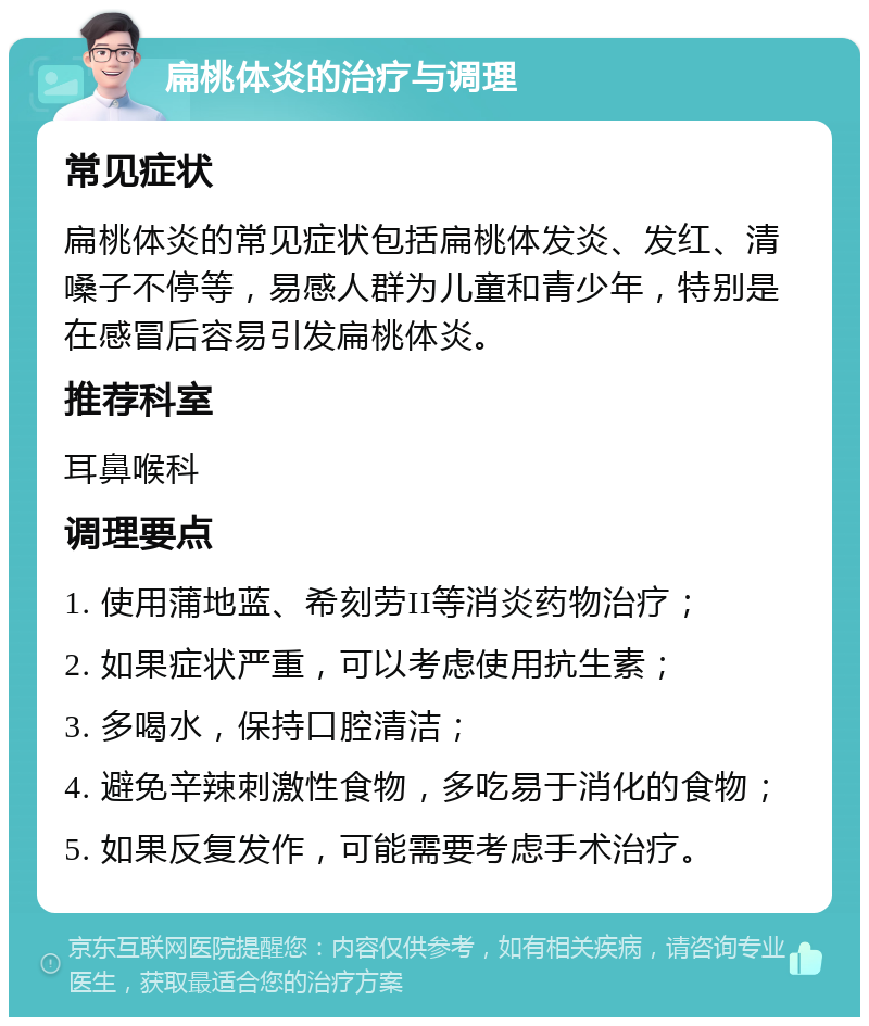 扁桃体炎的治疗与调理 常见症状 扁桃体炎的常见症状包括扁桃体发炎、发红、清嗓子不停等，易感人群为儿童和青少年，特别是在感冒后容易引发扁桃体炎。 推荐科室 耳鼻喉科 调理要点 1. 使用蒲地蓝、希刻劳II等消炎药物治疗； 2. 如果症状严重，可以考虑使用抗生素； 3. 多喝水，保持口腔清洁； 4. 避免辛辣刺激性食物，多吃易于消化的食物； 5. 如果反复发作，可能需要考虑手术治疗。