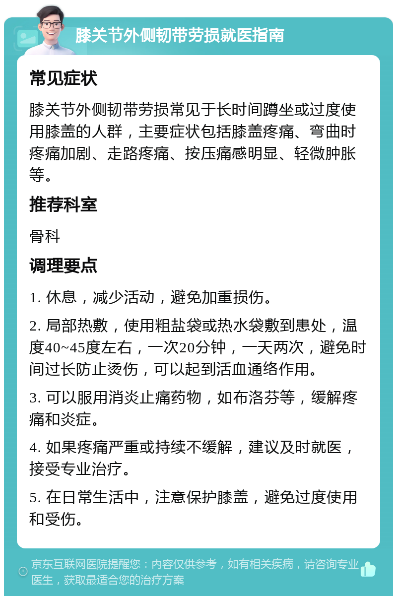 膝关节外侧韧带劳损就医指南 常见症状 膝关节外侧韧带劳损常见于长时间蹲坐或过度使用膝盖的人群，主要症状包括膝盖疼痛、弯曲时疼痛加剧、走路疼痛、按压痛感明显、轻微肿胀等。 推荐科室 骨科 调理要点 1. 休息，减少活动，避免加重损伤。 2. 局部热敷，使用粗盐袋或热水袋敷到患处，温度40~45度左右，一次20分钟，一天两次，避免时间过长防止烫伤，可以起到活血通络作用。 3. 可以服用消炎止痛药物，如布洛芬等，缓解疼痛和炎症。 4. 如果疼痛严重或持续不缓解，建议及时就医，接受专业治疗。 5. 在日常生活中，注意保护膝盖，避免过度使用和受伤。