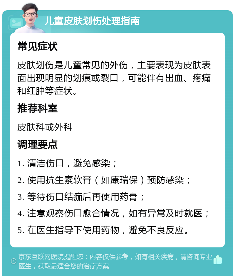 儿童皮肤划伤处理指南 常见症状 皮肤划伤是儿童常见的外伤，主要表现为皮肤表面出现明显的划痕或裂口，可能伴有出血、疼痛和红肿等症状。 推荐科室 皮肤科或外科 调理要点 1. 清洁伤口，避免感染； 2. 使用抗生素软膏（如康瑞保）预防感染； 3. 等待伤口结痂后再使用药膏； 4. 注意观察伤口愈合情况，如有异常及时就医； 5. 在医生指导下使用药物，避免不良反应。