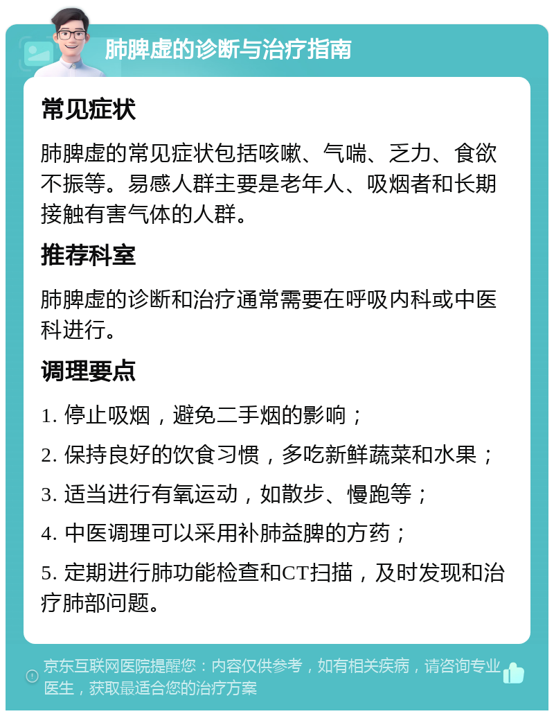 肺脾虚的诊断与治疗指南 常见症状 肺脾虚的常见症状包括咳嗽、气喘、乏力、食欲不振等。易感人群主要是老年人、吸烟者和长期接触有害气体的人群。 推荐科室 肺脾虚的诊断和治疗通常需要在呼吸内科或中医科进行。 调理要点 1. 停止吸烟，避免二手烟的影响； 2. 保持良好的饮食习惯，多吃新鲜蔬菜和水果； 3. 适当进行有氧运动，如散步、慢跑等； 4. 中医调理可以采用补肺益脾的方药； 5. 定期进行肺功能检查和CT扫描，及时发现和治疗肺部问题。