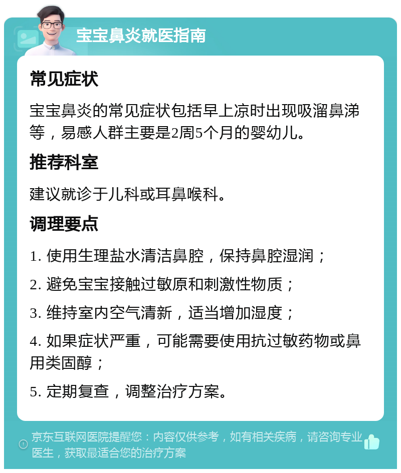 宝宝鼻炎就医指南 常见症状 宝宝鼻炎的常见症状包括早上凉时出现吸溜鼻涕等，易感人群主要是2周5个月的婴幼儿。 推荐科室 建议就诊于儿科或耳鼻喉科。 调理要点 1. 使用生理盐水清洁鼻腔，保持鼻腔湿润； 2. 避免宝宝接触过敏原和刺激性物质； 3. 维持室内空气清新，适当增加湿度； 4. 如果症状严重，可能需要使用抗过敏药物或鼻用类固醇； 5. 定期复查，调整治疗方案。