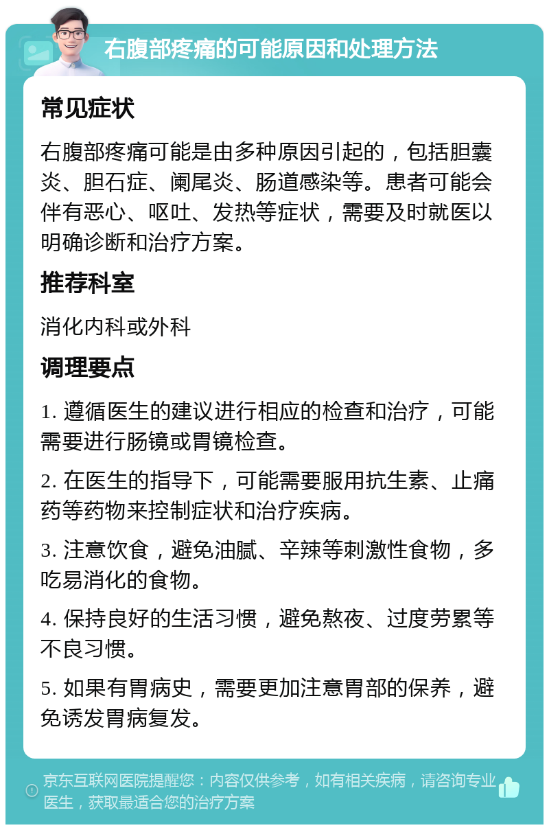 右腹部疼痛的可能原因和处理方法 常见症状 右腹部疼痛可能是由多种原因引起的，包括胆囊炎、胆石症、阑尾炎、肠道感染等。患者可能会伴有恶心、呕吐、发热等症状，需要及时就医以明确诊断和治疗方案。 推荐科室 消化内科或外科 调理要点 1. 遵循医生的建议进行相应的检查和治疗，可能需要进行肠镜或胃镜检查。 2. 在医生的指导下，可能需要服用抗生素、止痛药等药物来控制症状和治疗疾病。 3. 注意饮食，避免油腻、辛辣等刺激性食物，多吃易消化的食物。 4. 保持良好的生活习惯，避免熬夜、过度劳累等不良习惯。 5. 如果有胃病史，需要更加注意胃部的保养，避免诱发胃病复发。