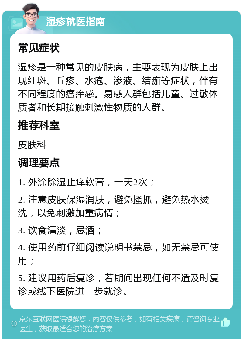 湿疹就医指南 常见症状 湿疹是一种常见的皮肤病，主要表现为皮肤上出现红斑、丘疹、水疱、渗液、结痂等症状，伴有不同程度的瘙痒感。易感人群包括儿童、过敏体质者和长期接触刺激性物质的人群。 推荐科室 皮肤科 调理要点 1. 外涂除湿止痒软膏，一天2次； 2. 注意皮肤保湿润肤，避免搔抓，避免热水烫洗，以免刺激加重病情； 3. 饮食清淡，忌酒； 4. 使用药前仔细阅读说明书禁忌，如无禁忌可使用； 5. 建议用药后复诊，若期间出现任何不适及时复诊或线下医院进一步就诊。