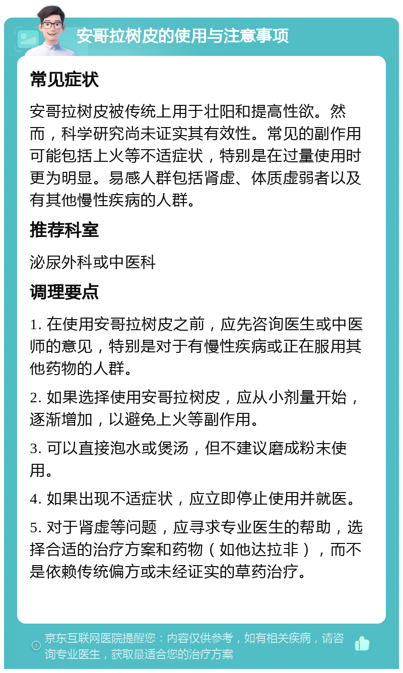 安哥拉树皮的使用与注意事项 常见症状 安哥拉树皮被传统上用于壮阳和提高性欲。然而，科学研究尚未证实其有效性。常见的副作用可能包括上火等不适症状，特别是在过量使用时更为明显。易感人群包括肾虚、体质虚弱者以及有其他慢性疾病的人群。 推荐科室 泌尿外科或中医科 调理要点 1. 在使用安哥拉树皮之前，应先咨询医生或中医师的意见，特别是对于有慢性疾病或正在服用其他药物的人群。 2. 如果选择使用安哥拉树皮，应从小剂量开始，逐渐增加，以避免上火等副作用。 3. 可以直接泡水或煲汤，但不建议磨成粉末使用。 4. 如果出现不适症状，应立即停止使用并就医。 5. 对于肾虚等问题，应寻求专业医生的帮助，选择合适的治疗方案和药物（如他达拉非），而不是依赖传统偏方或未经证实的草药治疗。