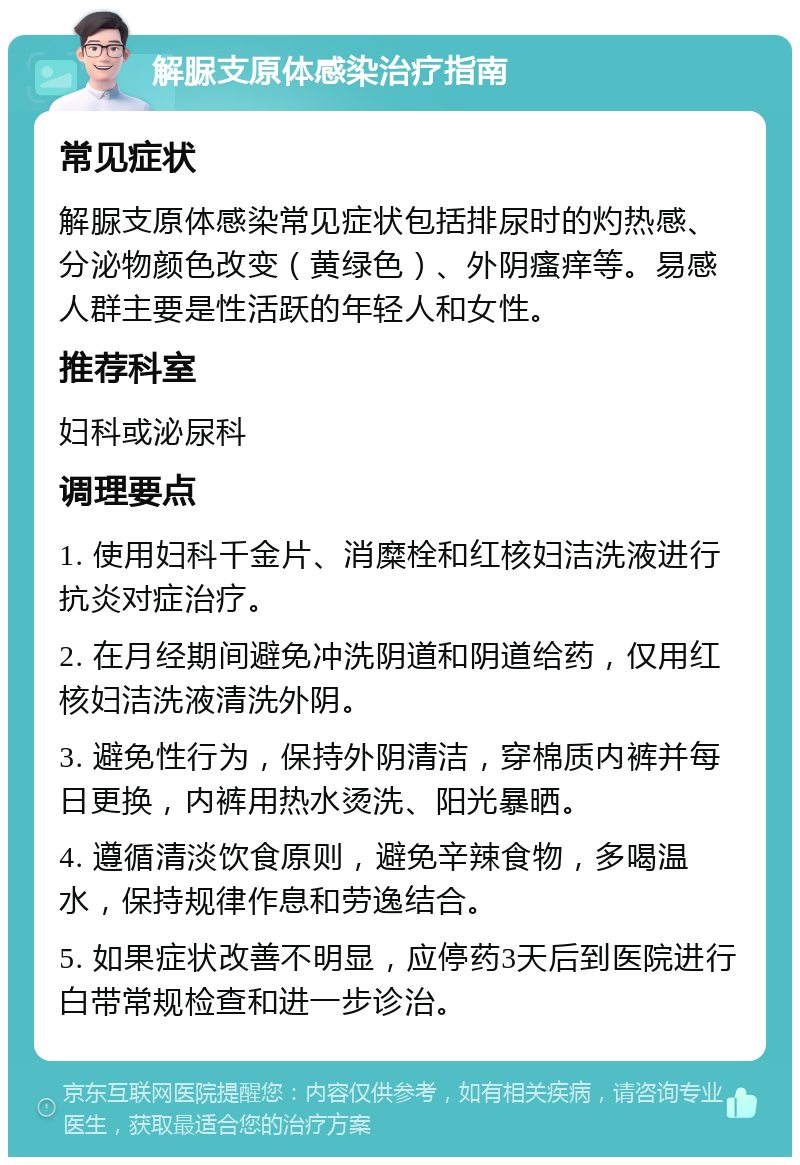 解脲支原体感染治疗指南 常见症状 解脲支原体感染常见症状包括排尿时的灼热感、分泌物颜色改变（黄绿色）、外阴瘙痒等。易感人群主要是性活跃的年轻人和女性。 推荐科室 妇科或泌尿科 调理要点 1. 使用妇科千金片、消糜栓和红核妇洁洗液进行抗炎对症治疗。 2. 在月经期间避免冲洗阴道和阴道给药，仅用红核妇洁洗液清洗外阴。 3. 避免性行为，保持外阴清洁，穿棉质内裤并每日更换，内裤用热水烫洗、阳光暴晒。 4. 遵循清淡饮食原则，避免辛辣食物，多喝温水，保持规律作息和劳逸结合。 5. 如果症状改善不明显，应停药3天后到医院进行白带常规检查和进一步诊治。