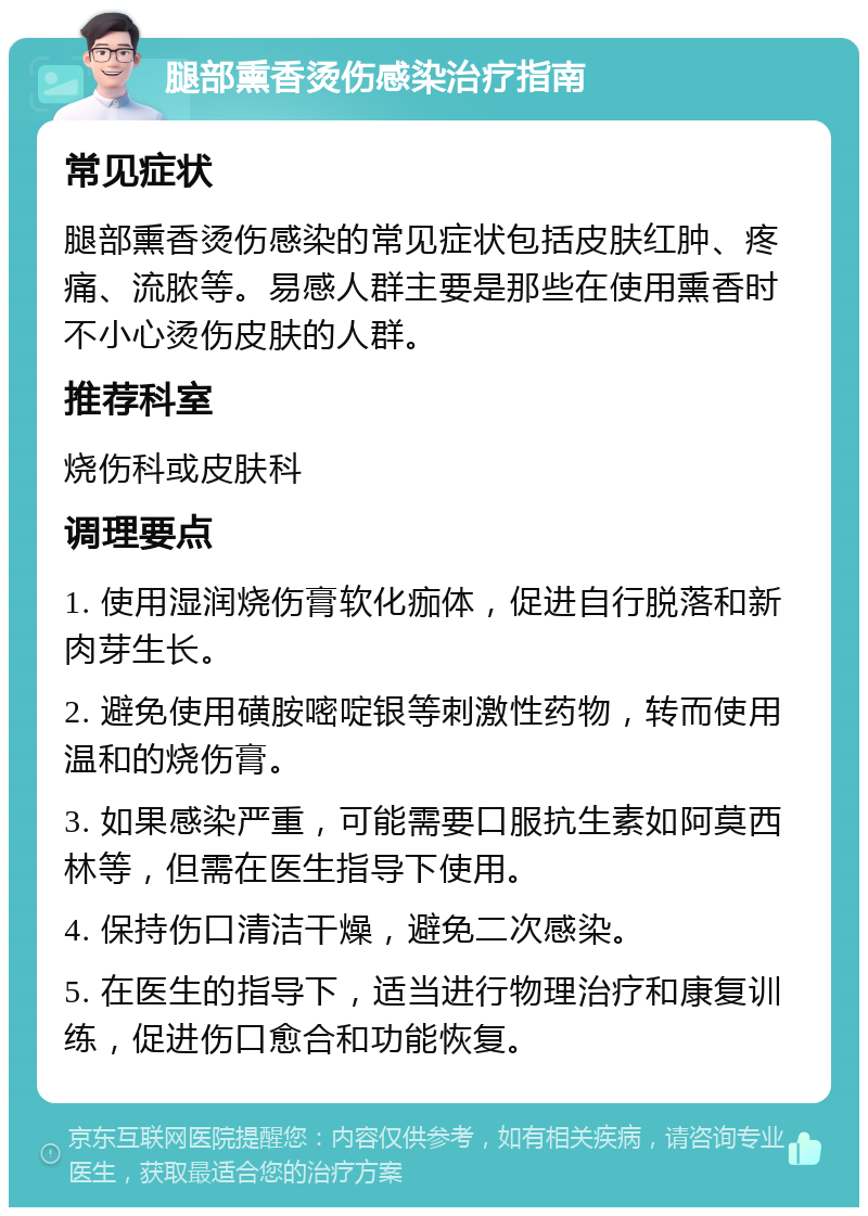 腿部熏香烫伤感染治疗指南 常见症状 腿部熏香烫伤感染的常见症状包括皮肤红肿、疼痛、流脓等。易感人群主要是那些在使用熏香时不小心烫伤皮肤的人群。 推荐科室 烧伤科或皮肤科 调理要点 1. 使用湿润烧伤膏软化痂体，促进自行脱落和新肉芽生长。 2. 避免使用磺胺嘧啶银等刺激性药物，转而使用温和的烧伤膏。 3. 如果感染严重，可能需要口服抗生素如阿莫西林等，但需在医生指导下使用。 4. 保持伤口清洁干燥，避免二次感染。 5. 在医生的指导下，适当进行物理治疗和康复训练，促进伤口愈合和功能恢复。