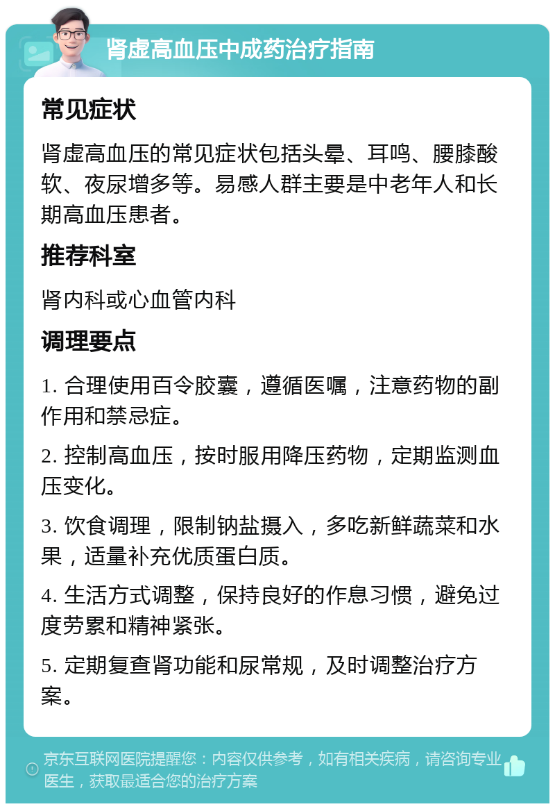 肾虚高血压中成药治疗指南 常见症状 肾虚高血压的常见症状包括头晕、耳鸣、腰膝酸软、夜尿增多等。易感人群主要是中老年人和长期高血压患者。 推荐科室 肾内科或心血管内科 调理要点 1. 合理使用百令胶囊，遵循医嘱，注意药物的副作用和禁忌症。 2. 控制高血压，按时服用降压药物，定期监测血压变化。 3. 饮食调理，限制钠盐摄入，多吃新鲜蔬菜和水果，适量补充优质蛋白质。 4. 生活方式调整，保持良好的作息习惯，避免过度劳累和精神紧张。 5. 定期复查肾功能和尿常规，及时调整治疗方案。