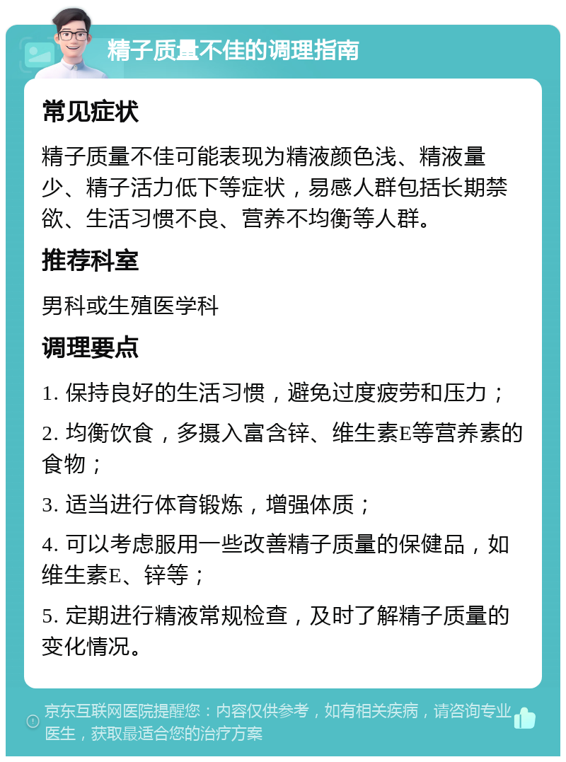 精子质量不佳的调理指南 常见症状 精子质量不佳可能表现为精液颜色浅、精液量少、精子活力低下等症状，易感人群包括长期禁欲、生活习惯不良、营养不均衡等人群。 推荐科室 男科或生殖医学科 调理要点 1. 保持良好的生活习惯，避免过度疲劳和压力； 2. 均衡饮食，多摄入富含锌、维生素E等营养素的食物； 3. 适当进行体育锻炼，增强体质； 4. 可以考虑服用一些改善精子质量的保健品，如维生素E、锌等； 5. 定期进行精液常规检查，及时了解精子质量的变化情况。