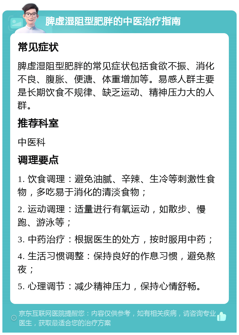 脾虚湿阻型肥胖的中医治疗指南 常见症状 脾虚湿阻型肥胖的常见症状包括食欲不振、消化不良、腹胀、便溏、体重增加等。易感人群主要是长期饮食不规律、缺乏运动、精神压力大的人群。 推荐科室 中医科 调理要点 1. 饮食调理：避免油腻、辛辣、生冷等刺激性食物，多吃易于消化的清淡食物； 2. 运动调理：适量进行有氧运动，如散步、慢跑、游泳等； 3. 中药治疗：根据医生的处方，按时服用中药； 4. 生活习惯调整：保持良好的作息习惯，避免熬夜； 5. 心理调节：减少精神压力，保持心情舒畅。