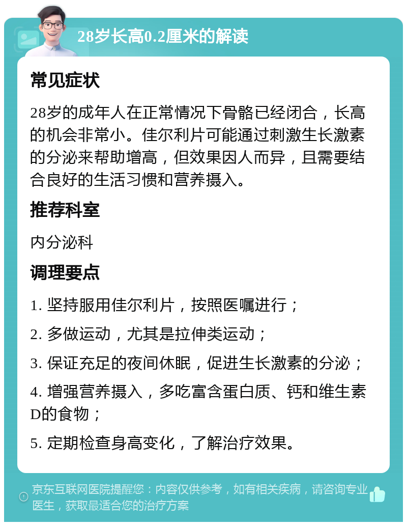 28岁长高0.2厘米的解读 常见症状 28岁的成年人在正常情况下骨骼已经闭合，长高的机会非常小。佳尔利片可能通过刺激生长激素的分泌来帮助增高，但效果因人而异，且需要结合良好的生活习惯和营养摄入。 推荐科室 内分泌科 调理要点 1. 坚持服用佳尔利片，按照医嘱进行； 2. 多做运动，尤其是拉伸类运动； 3. 保证充足的夜间休眠，促进生长激素的分泌； 4. 增强营养摄入，多吃富含蛋白质、钙和维生素D的食物； 5. 定期检查身高变化，了解治疗效果。