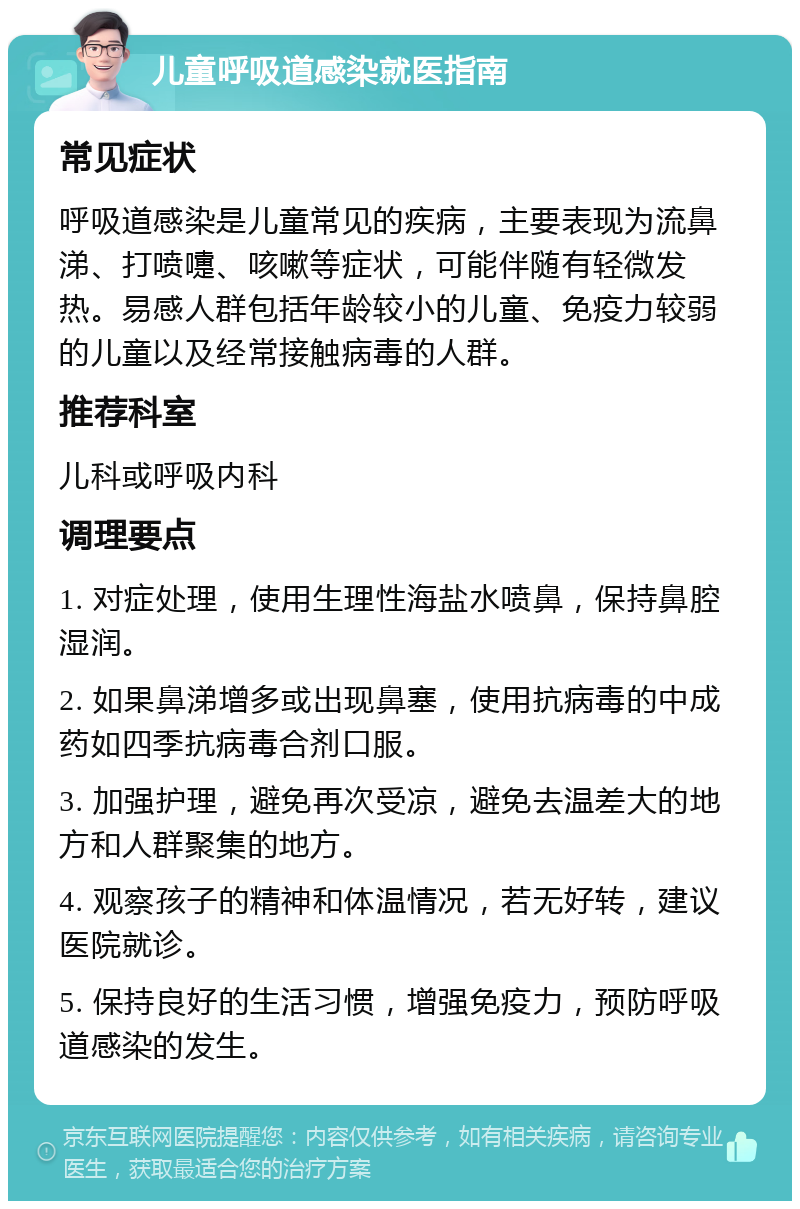 儿童呼吸道感染就医指南 常见症状 呼吸道感染是儿童常见的疾病，主要表现为流鼻涕、打喷嚏、咳嗽等症状，可能伴随有轻微发热。易感人群包括年龄较小的儿童、免疫力较弱的儿童以及经常接触病毒的人群。 推荐科室 儿科或呼吸内科 调理要点 1. 对症处理，使用生理性海盐水喷鼻，保持鼻腔湿润。 2. 如果鼻涕增多或出现鼻塞，使用抗病毒的中成药如四季抗病毒合剂口服。 3. 加强护理，避免再次受凉，避免去温差大的地方和人群聚集的地方。 4. 观察孩子的精神和体温情况，若无好转，建议医院就诊。 5. 保持良好的生活习惯，增强免疫力，预防呼吸道感染的发生。