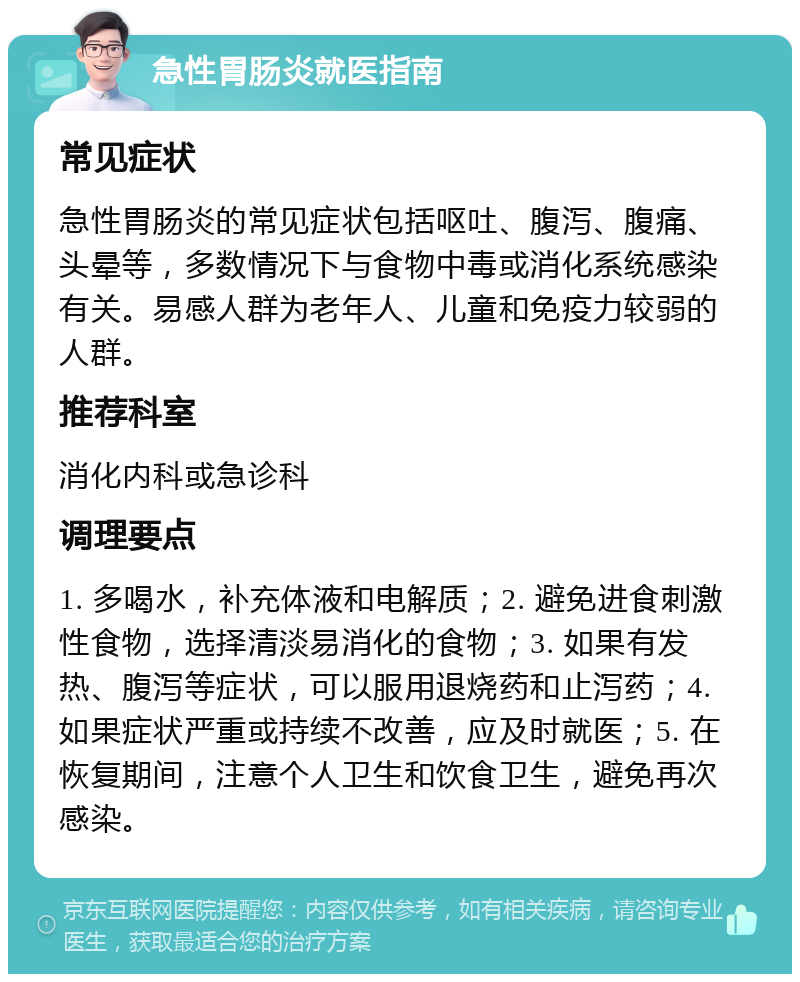 急性胃肠炎就医指南 常见症状 急性胃肠炎的常见症状包括呕吐、腹泻、腹痛、头晕等，多数情况下与食物中毒或消化系统感染有关。易感人群为老年人、儿童和免疫力较弱的人群。 推荐科室 消化内科或急诊科 调理要点 1. 多喝水，补充体液和电解质；2. 避免进食刺激性食物，选择清淡易消化的食物；3. 如果有发热、腹泻等症状，可以服用退烧药和止泻药；4. 如果症状严重或持续不改善，应及时就医；5. 在恢复期间，注意个人卫生和饮食卫生，避免再次感染。