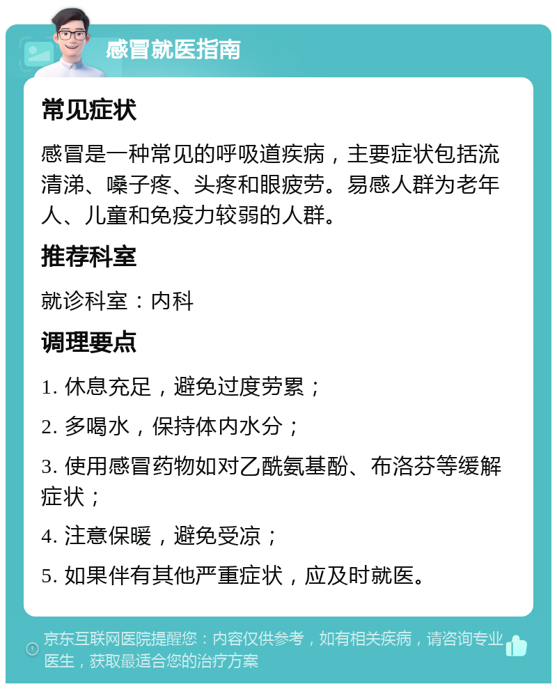 感冒就医指南 常见症状 感冒是一种常见的呼吸道疾病，主要症状包括流清涕、嗓子疼、头疼和眼疲劳。易感人群为老年人、儿童和免疫力较弱的人群。 推荐科室 就诊科室：内科 调理要点 1. 休息充足，避免过度劳累； 2. 多喝水，保持体内水分； 3. 使用感冒药物如对乙酰氨基酚、布洛芬等缓解症状； 4. 注意保暖，避免受凉； 5. 如果伴有其他严重症状，应及时就医。