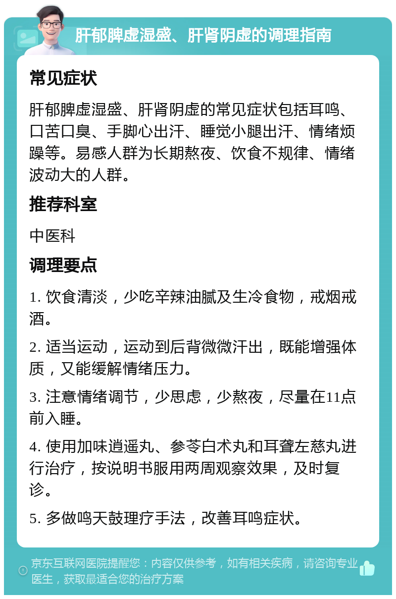 肝郁脾虚湿盛、肝肾阴虚的调理指南 常见症状 肝郁脾虚湿盛、肝肾阴虚的常见症状包括耳鸣、口苦口臭、手脚心出汗、睡觉小腿出汗、情绪烦躁等。易感人群为长期熬夜、饮食不规律、情绪波动大的人群。 推荐科室 中医科 调理要点 1. 饮食清淡，少吃辛辣油腻及生冷食物，戒烟戒酒。 2. 适当运动，运动到后背微微汗出，既能增强体质，又能缓解情绪压力。 3. 注意情绪调节，少思虑，少熬夜，尽量在11点前入睡。 4. 使用加味逍遥丸、参苓白术丸和耳聋左慈丸进行治疗，按说明书服用两周观察效果，及时复诊。 5. 多做鸣天鼓理疗手法，改善耳鸣症状。