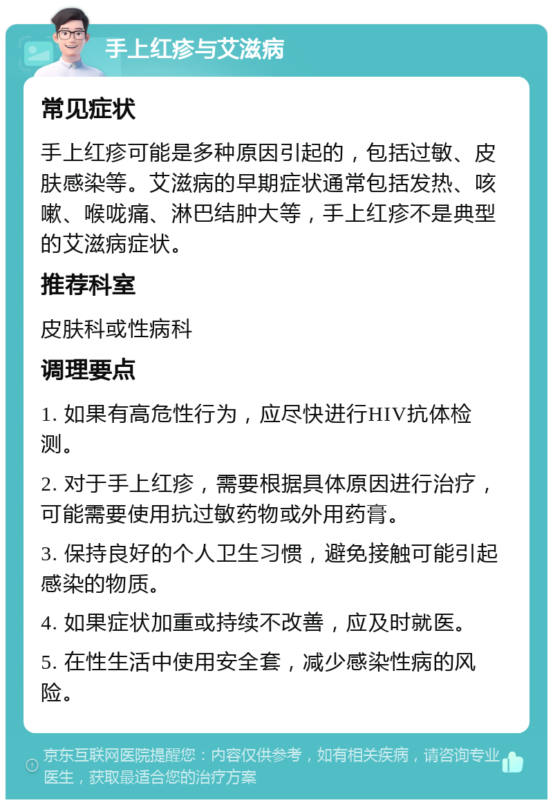 手上红疹与艾滋病 常见症状 手上红疹可能是多种原因引起的，包括过敏、皮肤感染等。艾滋病的早期症状通常包括发热、咳嗽、喉咙痛、淋巴结肿大等，手上红疹不是典型的艾滋病症状。 推荐科室 皮肤科或性病科 调理要点 1. 如果有高危性行为，应尽快进行HIV抗体检测。 2. 对于手上红疹，需要根据具体原因进行治疗，可能需要使用抗过敏药物或外用药膏。 3. 保持良好的个人卫生习惯，避免接触可能引起感染的物质。 4. 如果症状加重或持续不改善，应及时就医。 5. 在性生活中使用安全套，减少感染性病的风险。